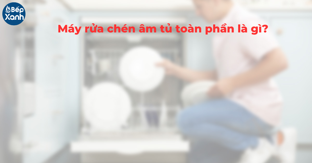 Máy rửa bát âm tủ toàn phần là gì 